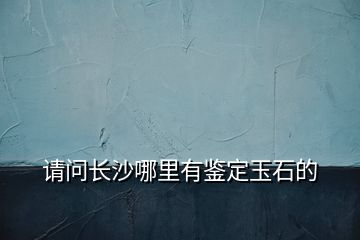 請(qǐng)問長(zhǎng)沙哪里有鑒定玉石的