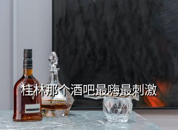 桂林那個酒吧最嗨最刺激