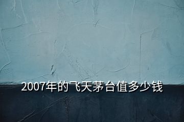 2007年的飛天茅臺(tái)值多少錢