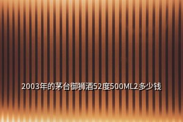 2003年的茅臺(tái)御獅酒52度500ML2多少錢