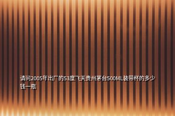 請(qǐng)問(wèn)2005年出廠的53度飛天貴州茅臺(tái)500ML裝帶杯的多少錢一瓶