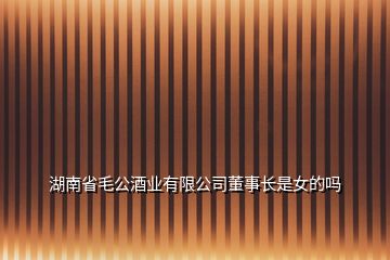 湖南省毛公酒業(yè)有限公司董事長是女的嗎