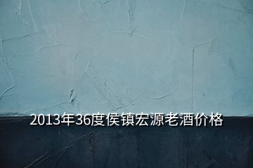 2013年36度侯鎮(zhèn)宏源老酒價格