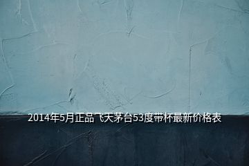 2014年5月正品飛天茅臺53度帶杯最新價格表