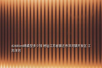 42480ml綿柔型多少錢 地址江蘇省宿遷市洋河鎮(zhèn)開發(fā)區(qū) 江蘇洋河