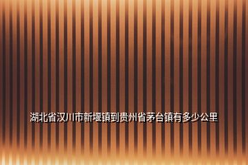 湖北省漢川市新堰鎮(zhèn)到貴州省茅臺(tái)鎮(zhèn)有多少公里