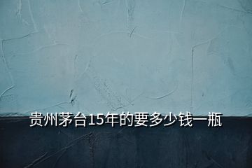 貴州茅臺(tái)15年的要多少錢(qián)一瓶