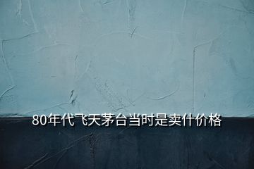 80年代飛天茅臺當時是賣什價格