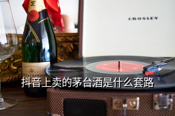 抖音上賣的茅臺酒是什么套路