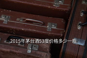 2015年茅臺酒53度價格多少一瓶