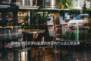 酒神張坤狂歡茅臺股票的神話為什么這么受追捧