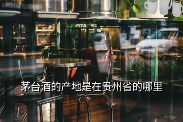 茅臺(tái)酒的產(chǎn)地是在貴州省的哪里