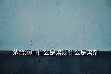 茅臺酒中什么是溶質(zhì)什么是溶劑