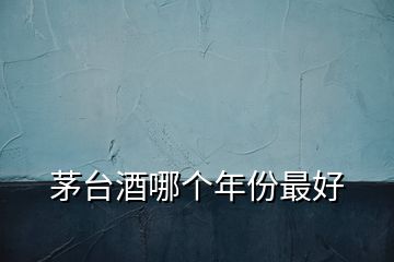 茅臺(tái)酒哪個(gè)年份最好