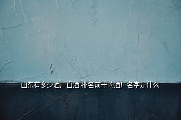 山東有多少酒廠白酒 排名前十的酒廠名字是什么