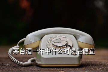 茅臺(tái)酒一年中什么時(shí)候最便宜