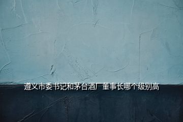 遵義市委書(shū)記和茅臺(tái)酒廠董事長(zhǎng)哪個(gè)級(jí)別高