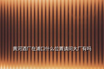 黃河酒廠在浦口什么位置請(qǐng)問(wèn)大廠有嗎