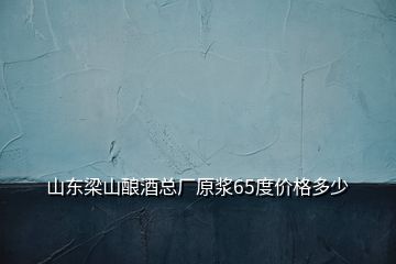 山東梁山釀酒總廠原漿65度價格多少