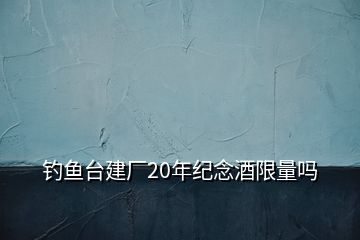 釣魚(yú)臺(tái)建廠20年紀(jì)念酒限量嗎