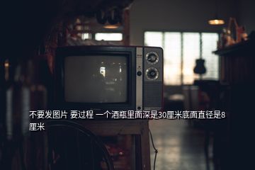 不要發(fā)圖片 要過程 一個(gè)酒瓶里面深是30厘米底面直徑是8厘米