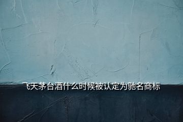 飛天茅臺(tái)酒什么時(shí)候被認(rèn)定為馳名商標(biāo)