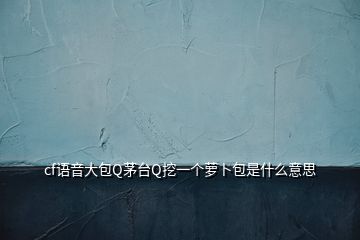 cf語音大包Q茅臺Q挖一個蘿卜包是什么意思