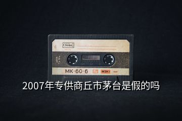 2007年專供商丘市茅臺是假的嗎