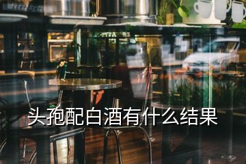 頭孢配白酒有什么結(jié)果