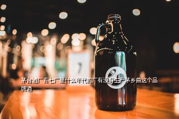 茅臺(tái)酒廠五七廠是什么年代的廠有沒(méi)有生產(chǎn)茅鄉(xiāng)曲這個(gè)品牌酒