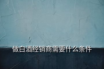 做白酒經(jīng)銷商需要什么條件