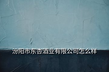 汾陽市東杏酒業(yè)有限公司怎么樣