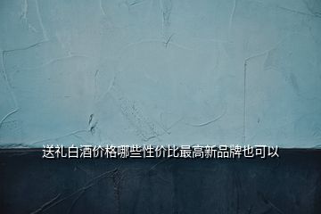 送禮白酒價格哪些性價比最高新品牌也可以