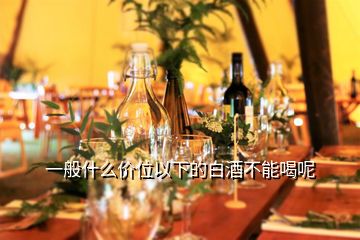 一般什么價(jià)位以下的白酒不能喝呢