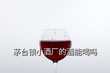 茅臺鎮(zhèn)小酒廠的酒能喝嗎