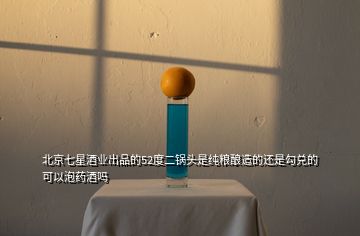 北京七星酒業(yè)出品的52度二鍋頭是純糧釀造的還是勾兌的可以泡藥酒嗎