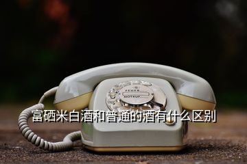 富硒米白酒和普通的酒有什么區(qū)別