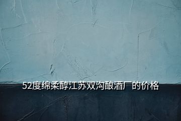 52度綿柔醇江蘇雙溝釀酒廠的價(jià)格