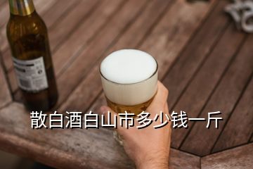 散白酒白山市多少錢(qián)一斤