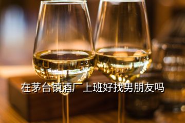 在茅臺鎮(zhèn)酒廠上班好找男朋友嗎