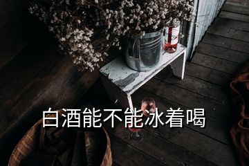 白酒能不能冰著喝