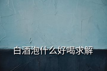 白酒泡什么好喝求解