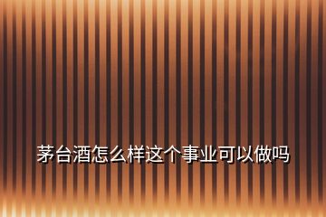 茅臺(tái)酒怎么樣這個(gè)事業(yè)可以做嗎