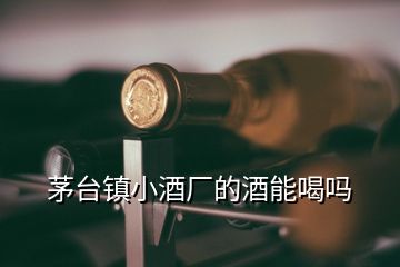 茅臺鎮(zhèn)小酒廠的酒能喝嗎