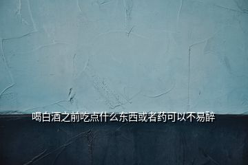 喝白酒之前吃點(diǎn)什么東西或者藥可以不易醉