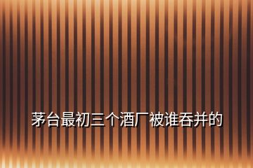 茅臺最初三個酒廠被誰吞并的