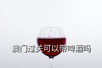 澳門過關(guān)可以帶啤酒嗎