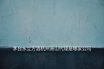 茅臺水立方酒杭州蕭山代理是哪家公司