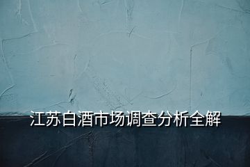 江蘇白酒市場(chǎng)調(diào)查分析全解