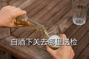 白酒下關(guān)去哪里送檢